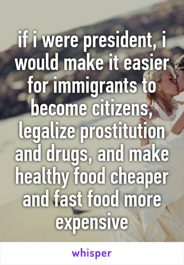 if i were president, i would make it easier for immigrants to become citizens, legalize prostitution and drugs, and make healthy food cheaper and fast food more expensive