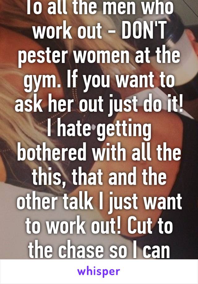 To all the men who work out - DON'T pester women at the gym. If you want to ask her out just do it! I hate getting bothered with all the this, that and the other talk I just want to work out! Cut to the chase so I can finish my workout. 