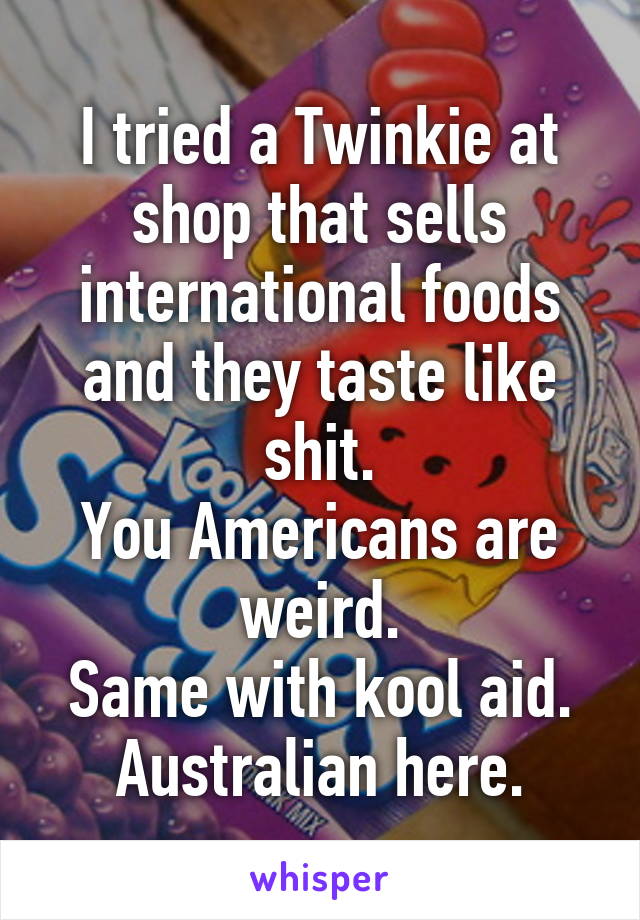 I tried a Twinkie at shop that sells international foods and they taste like shit.
You Americans are weird.
Same with kool aid.
Australian here.