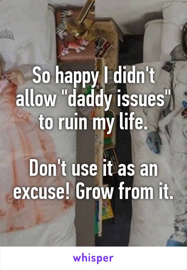 So happy I didn't allow "daddy issues" to ruin my life.

Don't use it as an excuse! Grow from it.