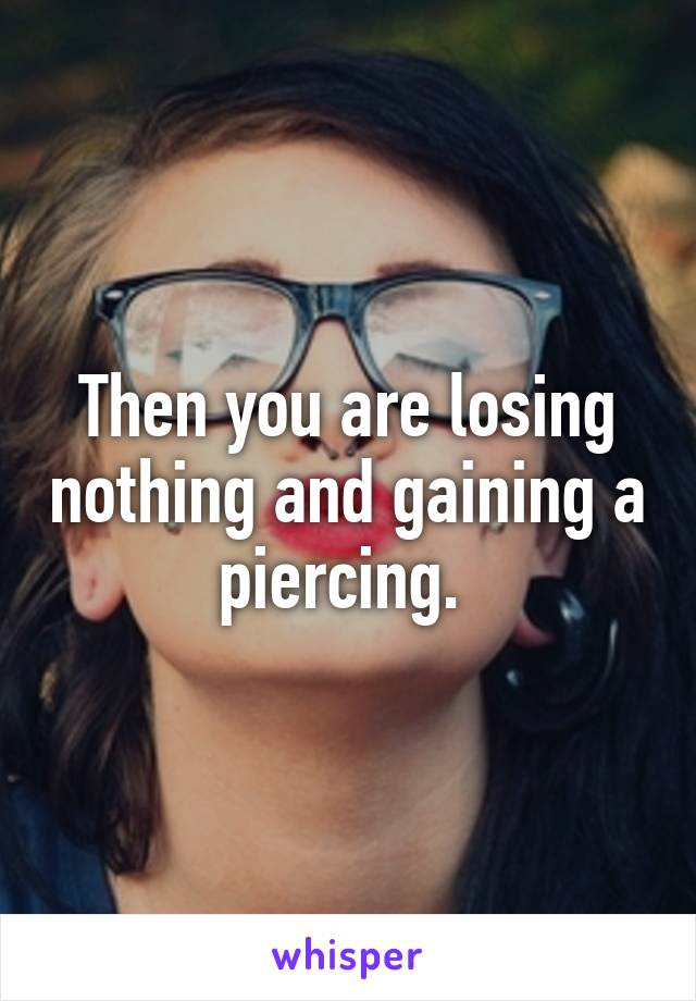 Then you are losing nothing and gaining a piercing. 