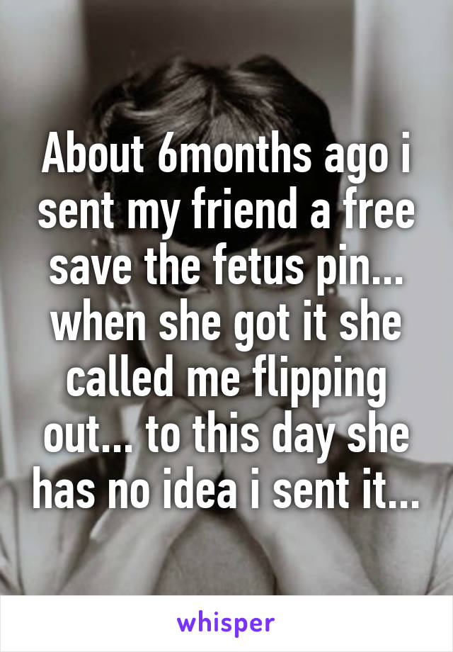 About 6months ago i sent my friend a free save the fetus pin... when she got it she called me flipping out... to this day she has no idea i sent it...