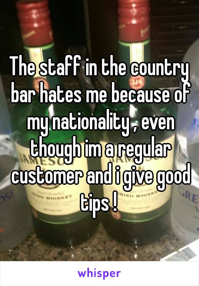 The staff in the country bar hates me because of my nationality , even though im a regular customer and i give good tips ! 
