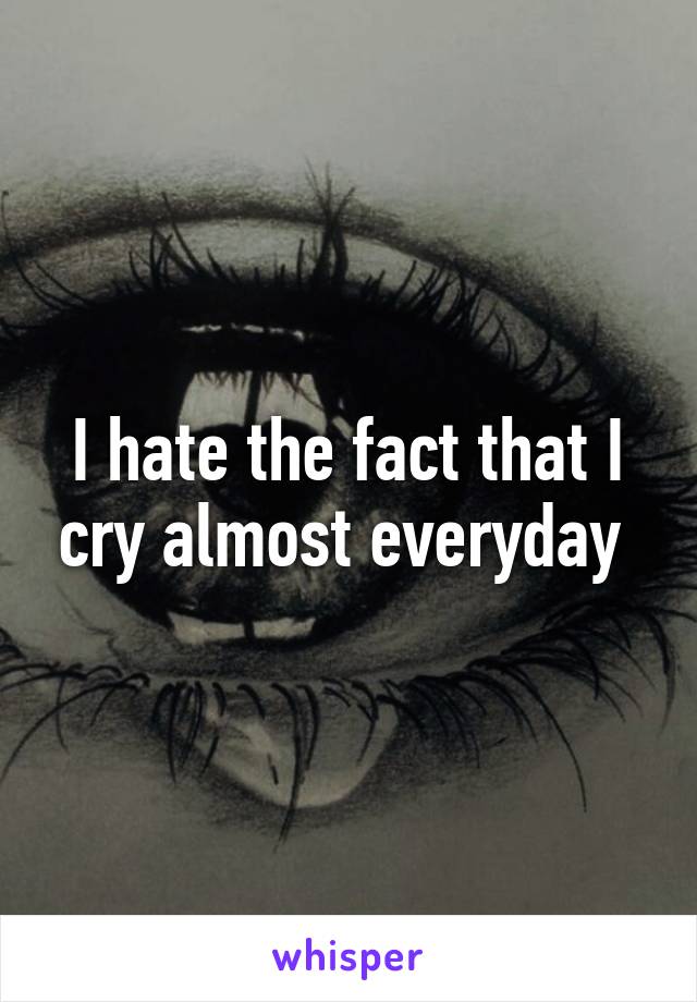 I hate the fact that I cry almost everyday 