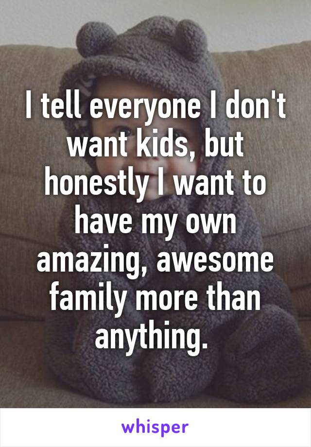 I tell everyone I don't want kids, but honestly I want to have my own amazing, awesome family more than anything. 