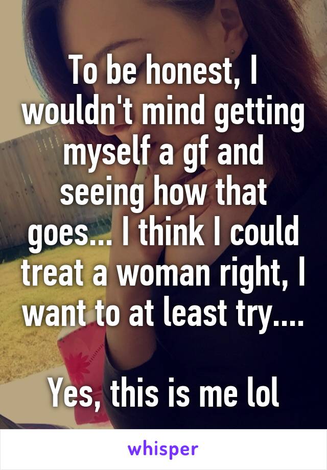 To be honest, I wouldn't mind getting myself a gf and seeing how that goes... I think I could treat a woman right, I want to at least try....

Yes, this is me lol