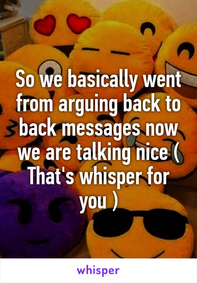 So we basically went from arguing back to back messages now we are talking nice ( That's whisper for you )