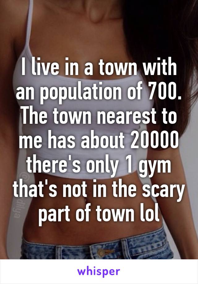 I live in a town with an population of 700. The town nearest to me has about 20000 there's only 1 gym that's not in the scary part of town lol