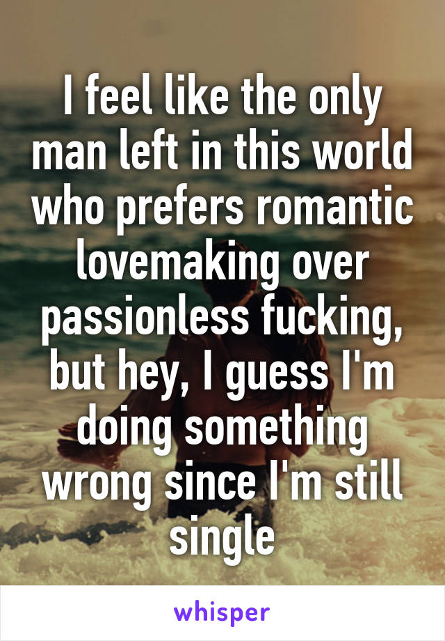 I feel like the only man left in this world who prefers romantic lovemaking over passionless fucking, but hey, I guess I'm doing something wrong since I'm still single