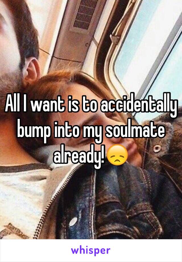 All I want is to accidentally bump into my soulmate already!😞