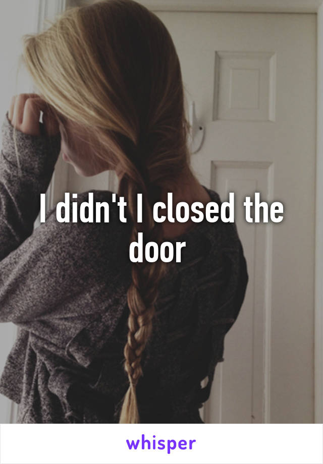 I didn't I closed the door 