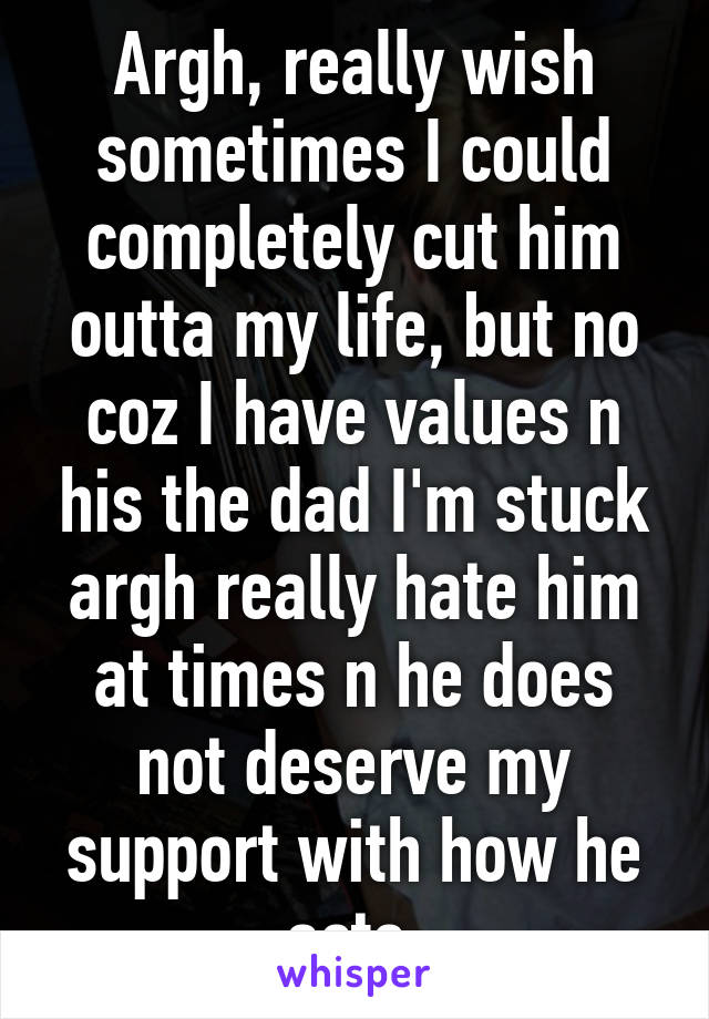 Argh, really wish sometimes I could completely cut him outta my life, but no coz I have values n his the dad I'm stuck argh really hate him at times n he does not deserve my support with how he acts 