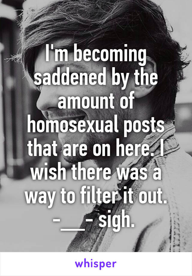 I'm becoming saddened by the amount of homosexual posts that are on here. I wish there was a way to filter it out. -__- sigh. 