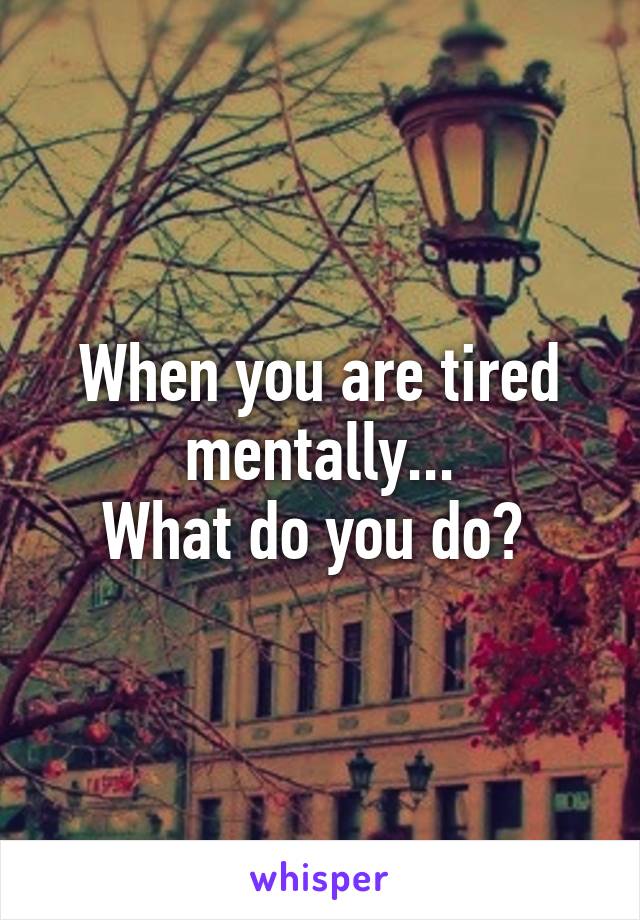 When you are tired mentally...
What do you do? 