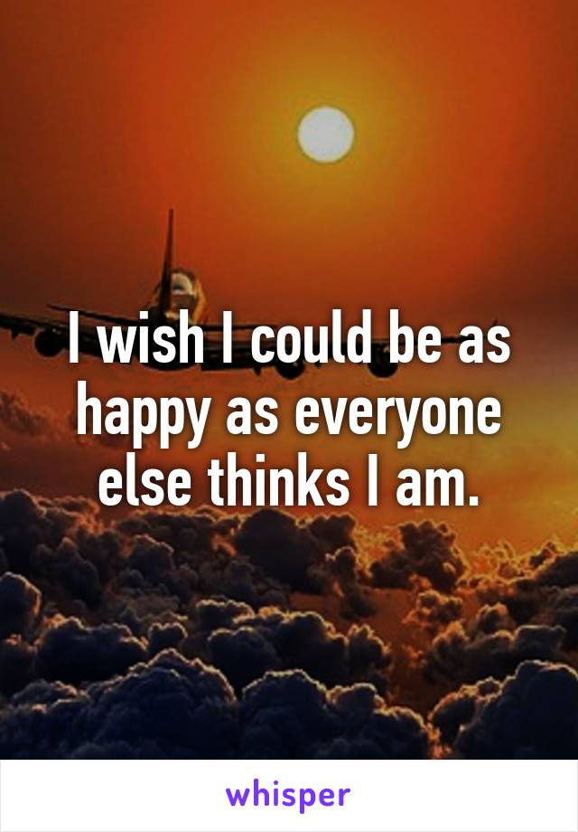 I wish I could be as happy as everyone else thinks I am.