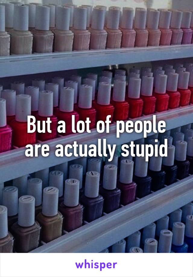 But a lot of people are actually stupid