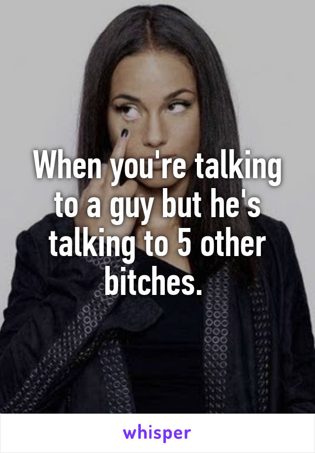 When you're talking to a guy but he's talking to 5 other bitches. 