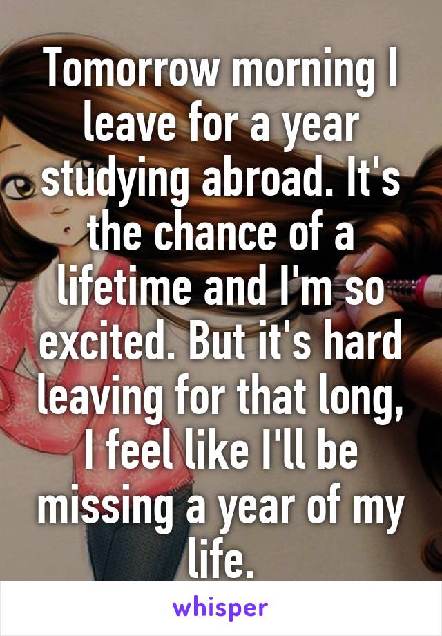 Tomorrow morning I leave for a year studying abroad. It's the chance of a lifetime and I'm so excited. But it's hard leaving for that long, I feel like I'll be missing a year of my life.