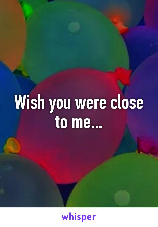 Wish you were close to me...