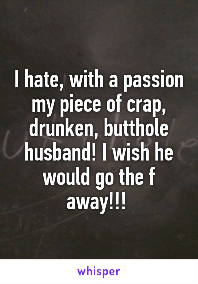 I hate, with a passion my piece of crap, drunken, butthole husband! I wish he would go the f away!!! 