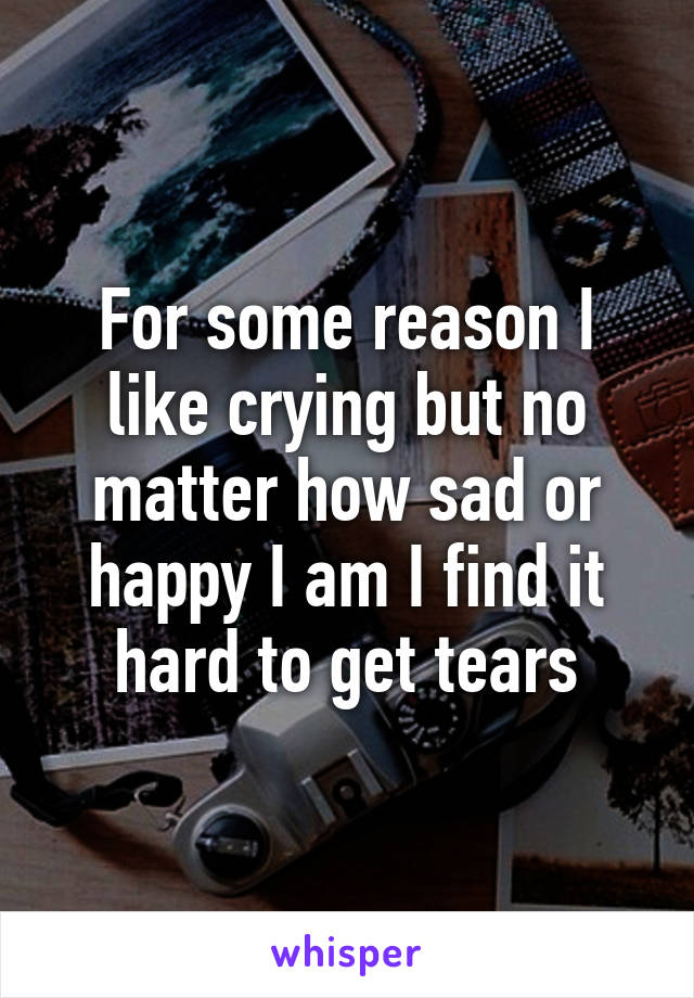 For some reason I like crying but no matter how sad or happy I am I find it hard to get tears