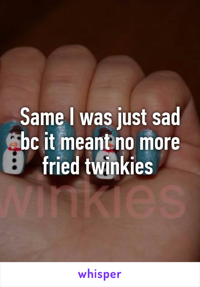 Same I was just sad bc it meant no more fried twinkies 