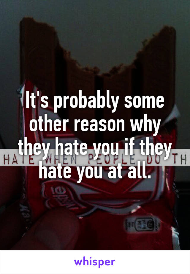 It's probably some other reason why they hate you if they hate you at all.