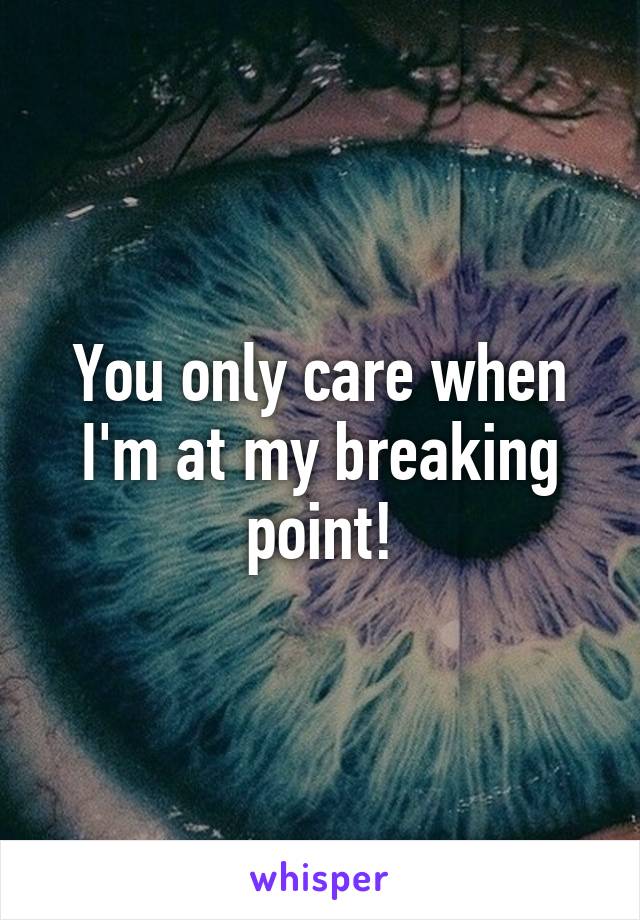 You only care when I'm at my breaking point!