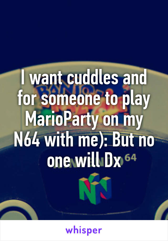 I want cuddles and for someone to play MarioParty on my N64 with me): But no one will Dx