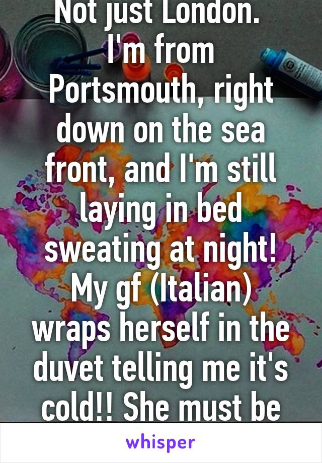 Not just London. 
I'm from Portsmouth, right down on the sea front, and I'm still laying in bed sweating at night!
My gf (Italian) wraps herself in the duvet telling me it's cold!! She must be mad!!