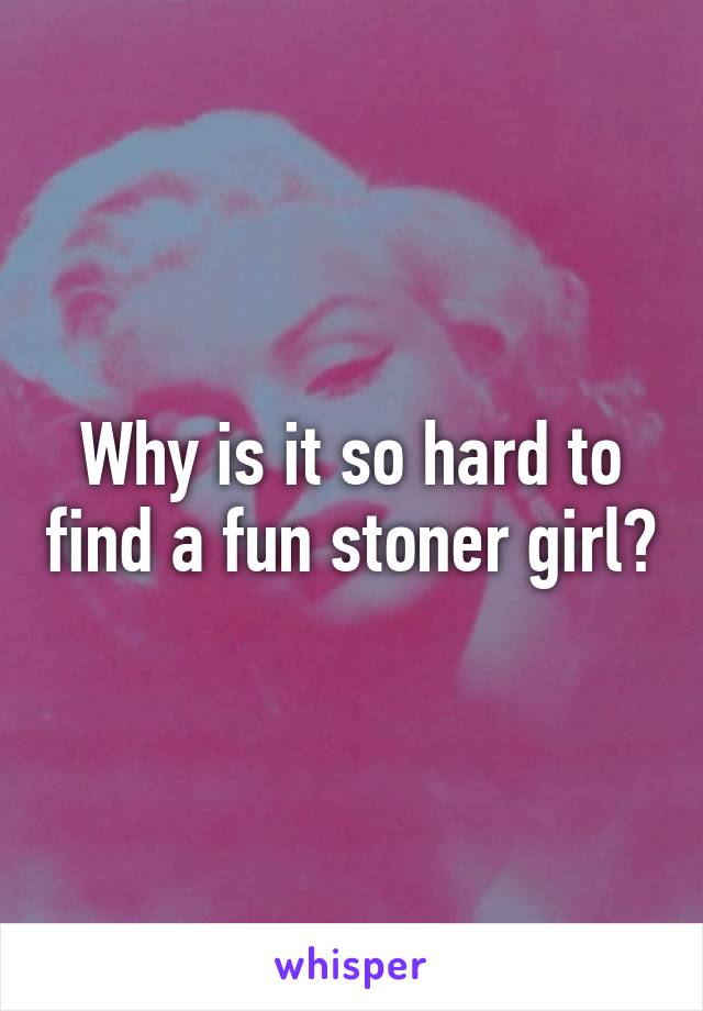 Why is it so hard to find a fun stoner girl?