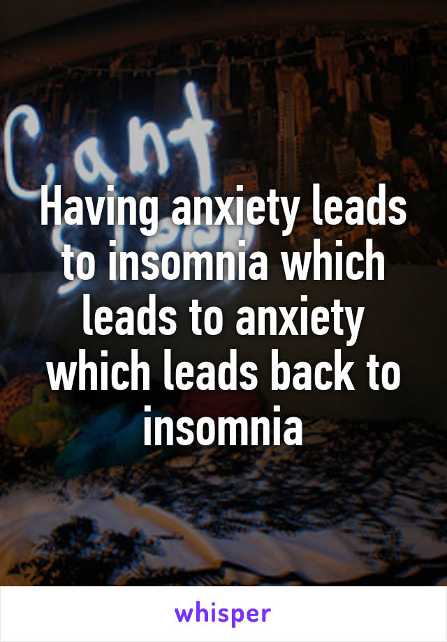 Having anxiety leads to insomnia which leads to anxiety which leads back to insomnia