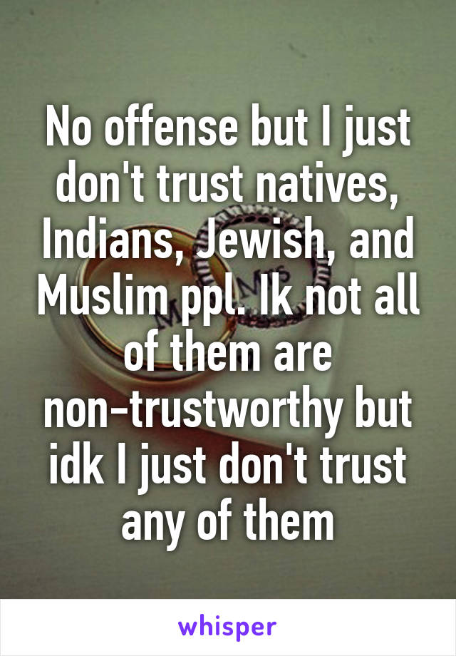 No offense but I just don't trust natives, Indians, Jewish, and Muslim ppl. Ik not all of them are non-trustworthy but idk I just don't trust any of them