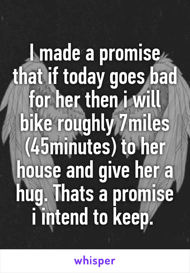 I made a promise that if today goes bad for her then i will bike roughly 7miles (45minutes) to her house and give her a hug. Thats a promise i intend to keep. 