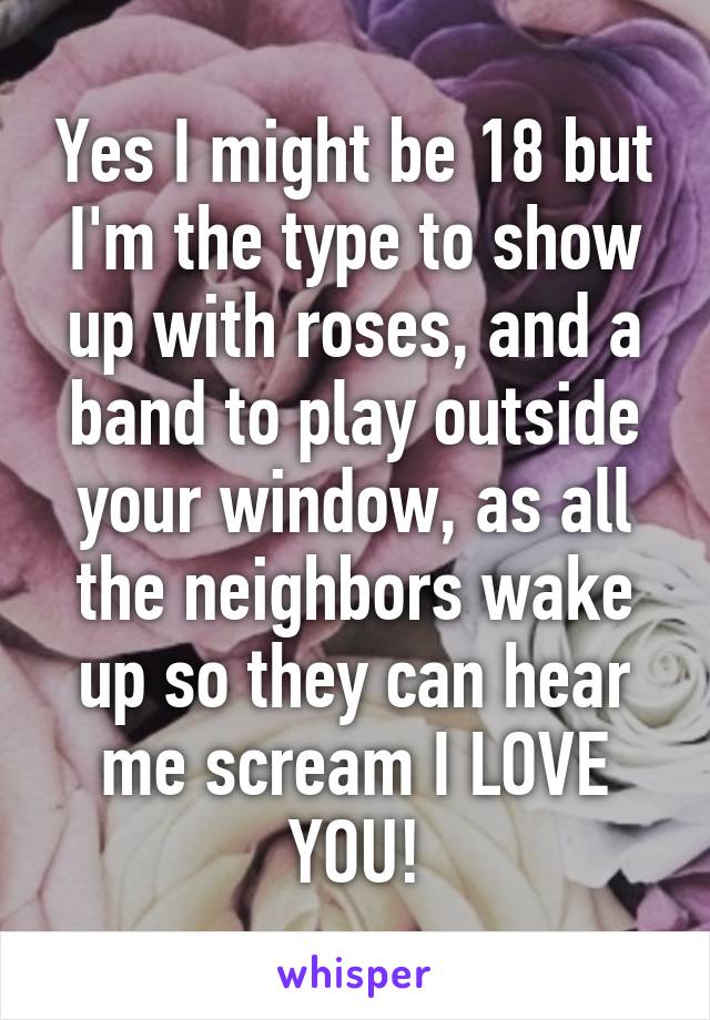 Yes I might be 18 but I'm the type to show up with roses, and a band to play outside your window, as all the neighbors wake up so they can hear me scream I LOVE YOU!