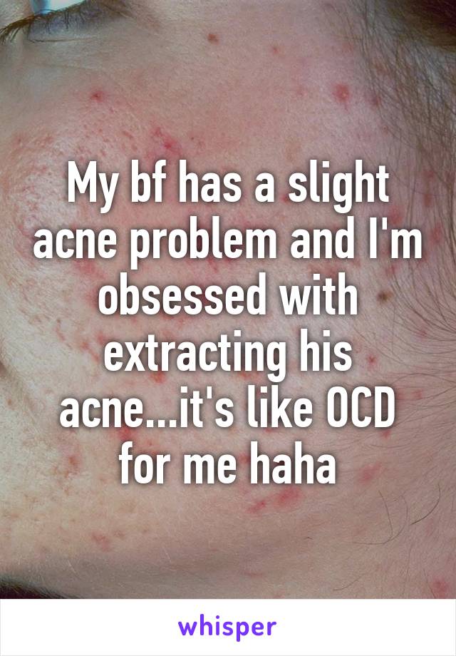 My bf has a slight acne problem and I'm obsessed with extracting his acne...it's like OCD for me haha