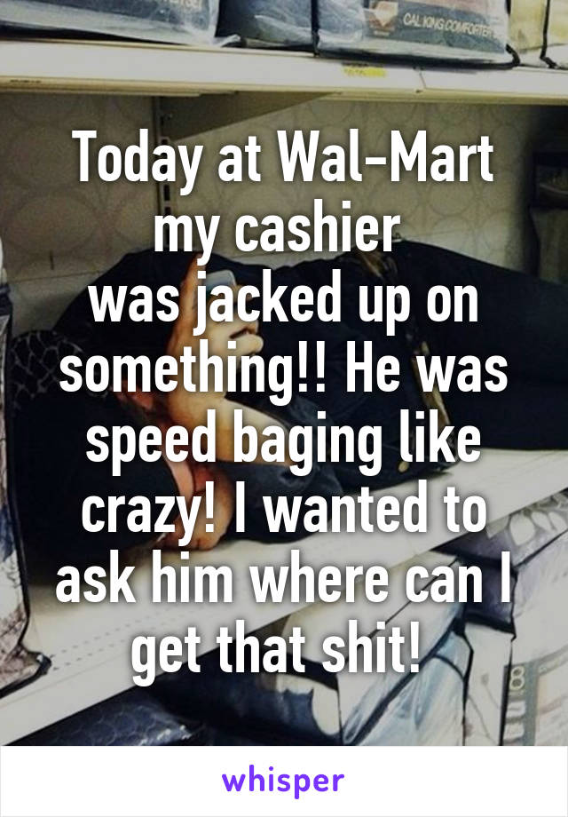 Today at Wal-Mart my cashier 
was jacked up on something!! He was speed baging like crazy! I wanted to ask him where can I get that shit! 