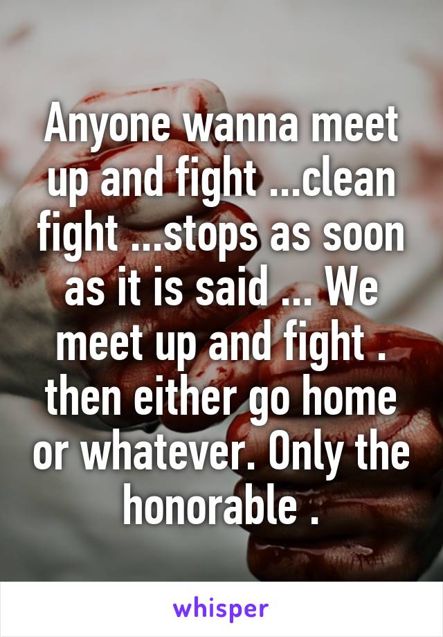 Anyone wanna meet up and fight ...clean fight ...stops as soon as it is said ... We meet up and fight . then either go home or whatever. Only the honorable .