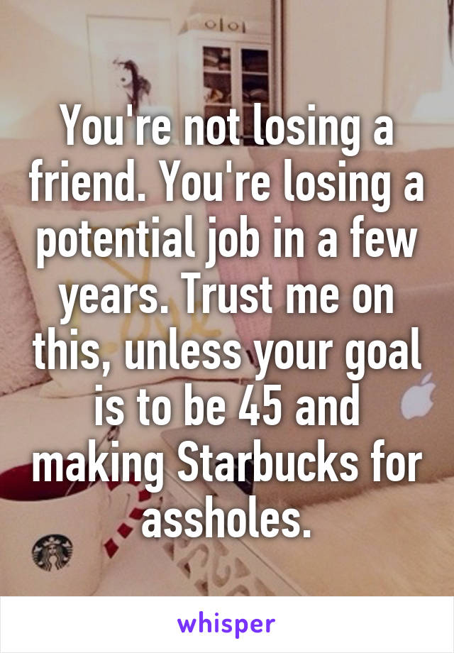 You're not losing a friend. You're losing a potential job in a few years. Trust me on this, unless your goal is to be 45 and making Starbucks for assholes.