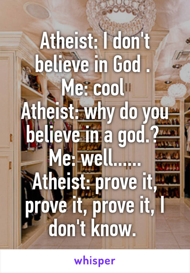 Atheist: I don't believe in God . 
Me: cool 
Atheist: why do you believe in a god.? 
Me: well......
Atheist: prove it, prove it, prove it, I don't know. 