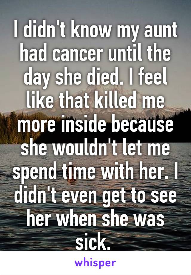 I didn't know my aunt had cancer until the day she died. I feel like that killed me more inside because she wouldn't let me spend time with her. I didn't even get to see her when she was sick. 