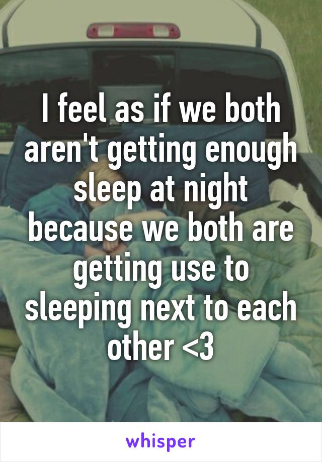 I feel as if we both aren't getting enough sleep at night because we both are getting use to sleeping next to each other <3