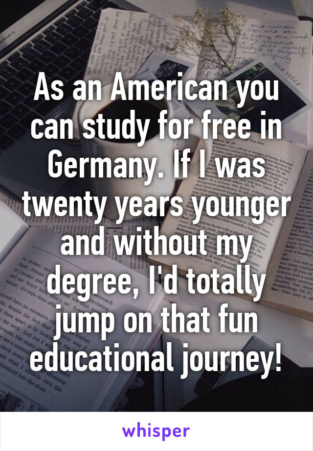 As an American you can study for free in Germany. If I was twenty years younger and without my degree, I'd totally jump on that fun educational journey!