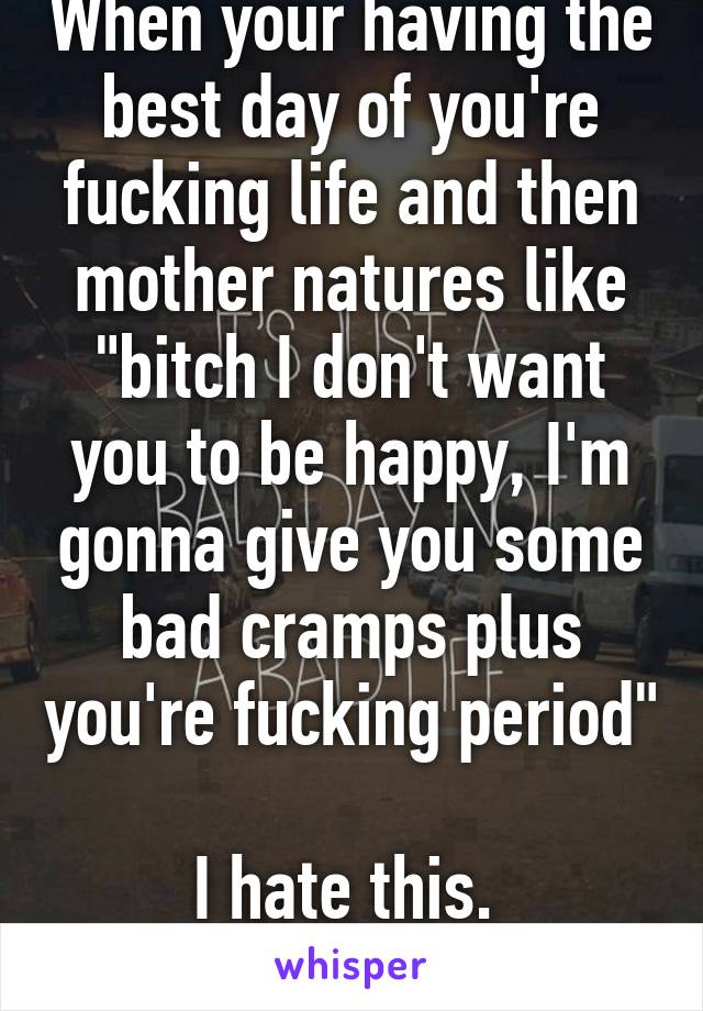 When your having the best day of you're fucking life and then mother natures like "bitch I don't want you to be happy, I'm gonna give you some bad cramps plus you're fucking period" 
I hate this. 
