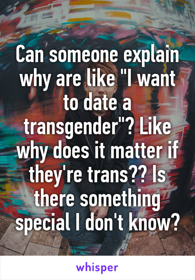 Can someone explain why are like "I want to date a transgender"? Like why does it matter if they're trans?? Is there something special I don't know?