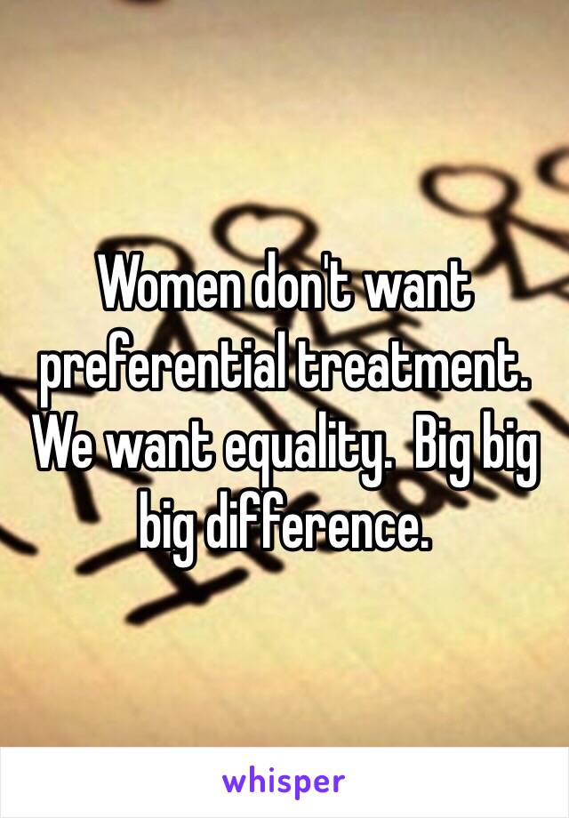 Women don't want preferential treatment. We want equality.  Big big big difference.