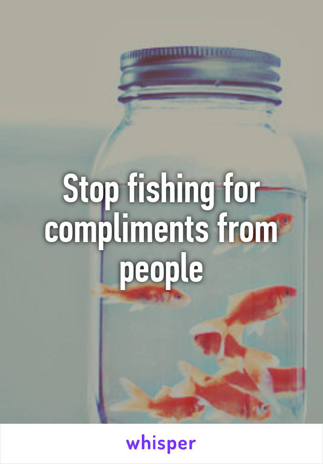 Stop fishing for compliments from people