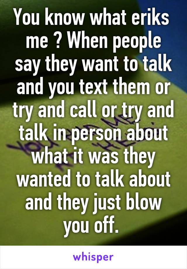 You know what eriks  me ? When people say they want to talk and you text them or try and call or try and talk in person about what it was they wanted to talk about and they just blow you off. 
