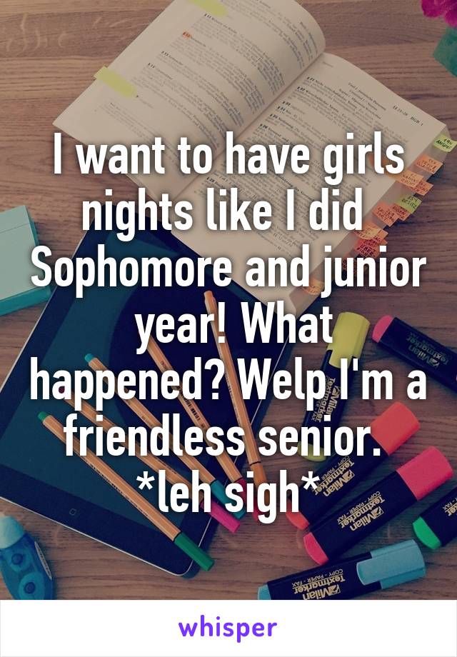 I want to have girls nights like I did  Sophomore and junior  year! What happened? Welp I'm a friendless senior. 
*leh sigh*