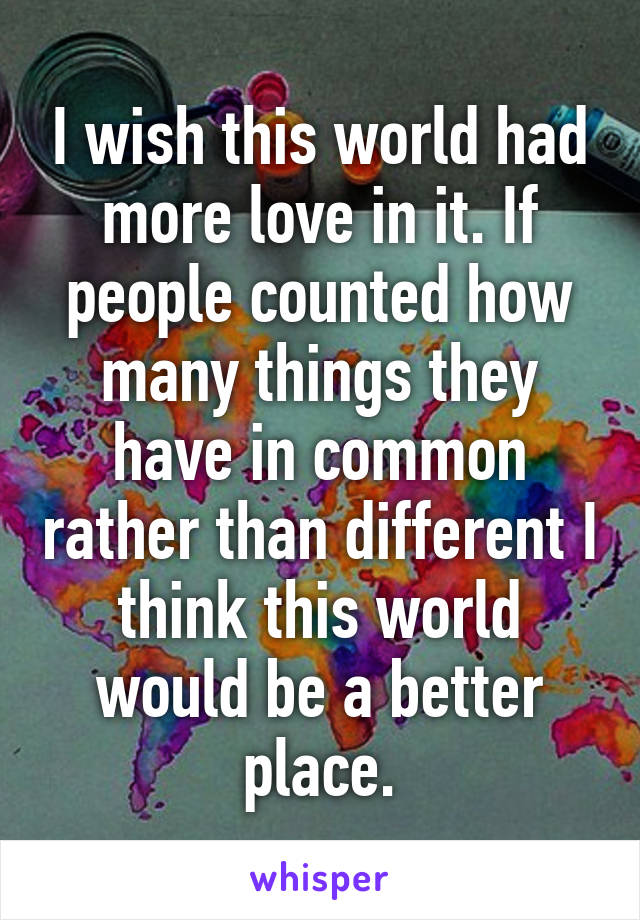 I wish this world had more love in it. If people counted how many things they have in common rather than different I think this world would be a better place.